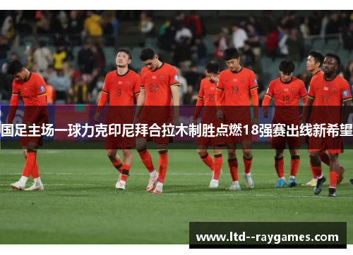 国足主场一球力克印尼拜合拉木制胜点燃18强赛出线新希望 国足主场一球力克印尼拜合拉木制胜点燃18强赛出线新希望